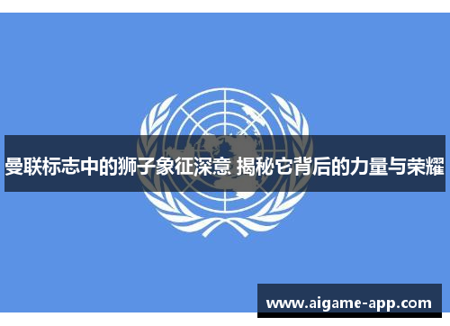 曼联标志中的狮子象征深意 揭秘它背后的力量与荣耀